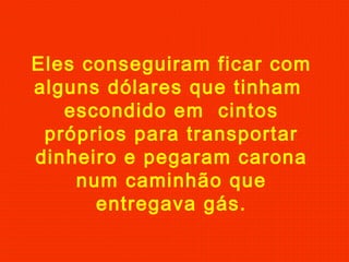 Eles conseguiram ficar com
alguns dólares que tinham
escondido em cintos
próprios para transportar
dinheiro e pegaram carona
num caminhão que
entregava gás.

 