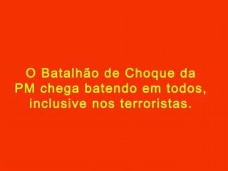 O Batalhão de Choque da
PM chega batendo em todos,
inclusive nos terroristas.

 