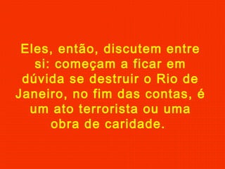 Eles, então, discutem entre
si: começam a ficar em
dúvida se destruir o Rio de
Janeiro, no fim das contas, é
um ato terrorista ou uma
obra de caridade.

 