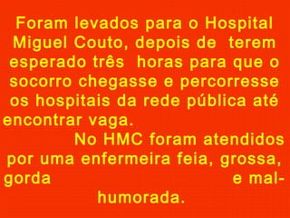 Foram levados para o Hospital
Miguel Couto, depois de terem
esperado três horas para que o
socorro chegasse e percorresse
os hospitais da rede pública até
encontrar vaga.
No HMC foram atendidos
por uma enfermeira feia, grossa,
gorda
e malhumorada.

 