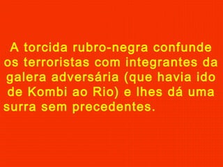 A torcida rubro-negra confunde
os terroristas com integrantes da
galera adversária (que havia ido
de Kombi ao Rio) e lhes dá uma
surra sem precedentes.

 