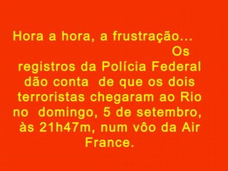 Hora a hora, a frustração...
Os
registros da Polícia Federal
dão conta de que os dois
terroristas chegaram ao Rio
no domingo, 5 de setembro,
às 21h47m, num vôo da Air
France.

 