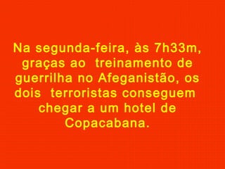 Na segunda-feira, às 7h33m,
graças ao treinamento de
guerrilha no Afeganistão, os
dois terroristas conseguem
chegar a um hotel de
Copacabana.
 