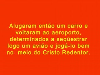 Alugaram então um carro e
voltaram ao aeroporto,
determinados a seqüestrar
logo um avião e jogá-lo bem
no meio do Cristo Redentor.
 