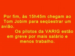 Por fim, às 15h45m chegam ao
Tom Jobim para seqüestrar um
avião.
Os pilotos da VARIG estão
em greve por mais salário e
menos trabalho.
 