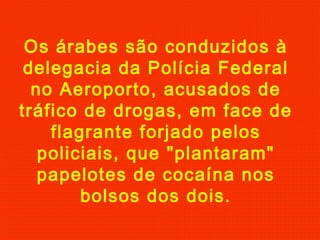 Os árabes são conduzidos à
delegacia da Polícia Federal
no Aeroporto, acusados de
tráfico de drogas, em face de
flagrante forjado pelos
policiais, que "plantaram"
papelotes de cocaína nos
bolsos dos dois.
 