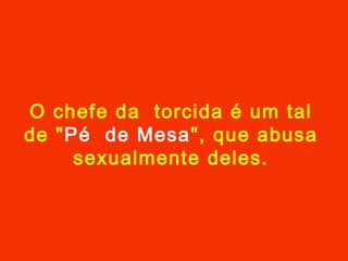 O chefe da torcida é um tal
de "Pé de Mesa", que abusa
sexualmente deles.
 