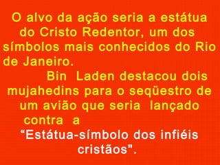 O alvo da ação seria a estátua
do Cristo Redentor, um dos
símbolos mais conhecidos do Rio
de Janeiro.
Bin Laden destacou dois
mujahedins para o seqüestro de
um avião que seria lançado
contra a
“Estátua-símbolo dos infiéis
cristãos".
 