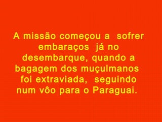 A missão começou a sofrer
embaraços já no
desembarque, quando a
bagagem dos muçulmanos
foi extraviada, seguindo
num vôo para o Paraguai.
 