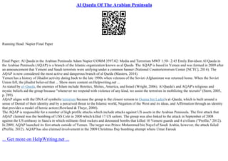 Al Qaeda Of The Arabian Peninsula
Running Head: Napier Final Paper
Final Paper: Al Qaeda in the Arabian Peninsula Adam Napier COMM 3597.02: Media and Terrorism MWF 1:50– 2:45 Emily Davidson Al Qaeda in
the Arabian Peninsula (AQAP) is a branch of the Islamic organization known as al Qaeda. The AQAP is based in Yemen and was formed in 2009 after
an announcement that Yemeni and Saudi terrorists were unifying under a common banner (National Counterterrorism Center [NCTC], 2014). The
AQAP is now considered the most active and dangerous branch of al Qaeda (Masters, 2014).
Yemen has a history of Jihadist activity dating back to the late 1990s when veterans of the Soviet–Afghanistan war returned home. When the Soviet
Union fell, the jihadist believed that ... Show more content on Helpwriting.net ...
As stated by al–Qaeda, the enemies of Islam include Heretics, Shiites, America, and Israel (Wright, 2006). Al Qaeda's and AQAP's religious and
mystic beliefs aid the group because "whenever we respond with violence of any kind, we assist the terrorists in mobilizing the recruits" (Stern, 2003,
p. 289).
AQAP aligns with the DNA of symbolic terrorism because the group is the closest version to Osama bin Laden's al–Qaeda, which is built around a
sense of Denial of their identity and by a perceived threat to the Islamic world, Negation of the West and its ideas, and Affirmation through an identity
that provides a model of heroic action (Rowland & Theye, 2008).
The AQAP is responsible for a number of high profile attacks which include attacks against US assets in the Arabian Peninsula. The first attack that
AQAP claimed was the bombing of USS Cole in 2000 which killed 17 US sailors. The group was also linked to the attack in September of 2008
against the US embassy in Sana'a in which militants fired rockets and detonated bombs that killed 10 Yemeni guards and 4 civilians ("Profile," 2012).
In 2009, AQAP launched its first attack outside of Yemen. The target was Prince Mohammed bin Nayef of Saudi Arabia, however, the attack failed
(Profile, 2012). AQAP has also claimed involvement in the 2009 Christmas Day bombing attempt where Umar Farouk
... Get more on HelpWriting.net ...
 