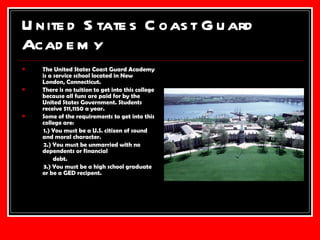 United States Coast Guard Academy The United States Coast Guard Academy is a service school located in New London, Connecticut. There is no tuition to get into this college because all funs are paid for by the United States Government. Students receive $11,1150 a year. Some of the requirements to get into this college are: 1.) You must be a U.S. citizen of sound and moral character. 2.) You must be unmarried with no dependents or financial  debt. 3.) You must be a high school graduate or be a GED recipent.  
