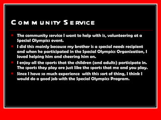 Community Service The community service I want to help with is, volunteering at a Special Olympics event. I did this mainly because my brother is a special needs recipient and when he participated in the Special Olympics Organization, I loved helping him and cheering him on.  I enjoy all the sports that the children (and adults) participate in. The sports they play are just like the sports that me and you play.  Since I have so much experience  with this sort of thing, I think I would do a good job with the Special Olympics Program.  