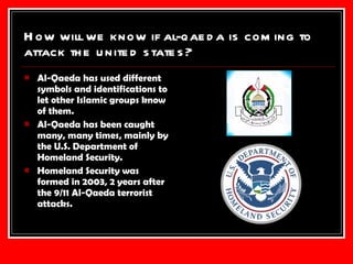 How will we know if al-qaeda is coming to attack the united states? Al-Qaeda has used different symbols and identifications to let other Islamic groups know of them. Al-Qaeda has been caught many, many times, mainly by the U.S. Department of Homeland Security. Homeland Security was formed in 2003, 2 years after the 9/11 Al-Qaeda terrorist attacks. 