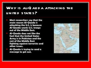 Why is al-Qaeda attacking the united states? Most researchers say that the main reason Al-Qaeda is attacking the U.S. is because Al-Qaeda wants U.S. troops out of the Middle East. Al-Qaeda does not like the fact that the United States Army is in Pakistan and the rest of the Middle East fighting against terrorists and other issues. Al-Qaeda is trying to send a message to get out. 