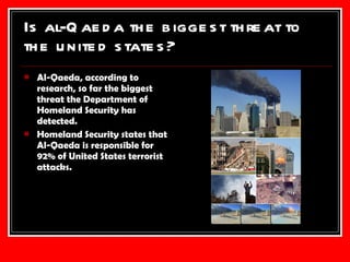 Is al-Qaeda the biggest threat to the united states? Al-Qaeda, according to research, so far the biggest threat the Department of Homeland Security has detected. Homeland Security states that Al-Qaeda is responsible for 92% of United States terrorist attacks. 