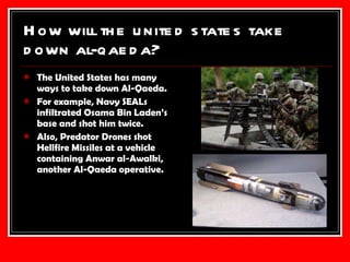 How will the united states take down al-qaeda? The United States has many ways to take down Al-Qaeda. For example, Navy SEALs infiltrated Osama Bin Laden’s base and shot him twice. Also, Predator Drones shot Hellfire Missiles at a vehicle containing Anwar al-Awalki, another Al-Qaeda operative. 