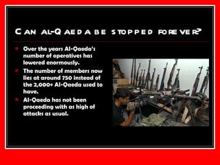 Can al-Qaeda be stopped forever? Over the years Al-Qaeda’s number of operatives has lowered enormously. The number of members now lies at around 750 instead of the 2,000+ Al-Qaeda used to have. Al-Qaeda has not been proceeding with as high of attacks as usual. 