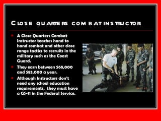 Close quarters combat instructor  A Close Quarters Combat Instructor teaches hand to hand combat and other close range tactics to recruits in the military such as the Coast Guard. They earn between $68,000 and $83,000 a year. Although Instructors don’t need any school education requirements,  they must have a GS-11 in the Federal Service. 
