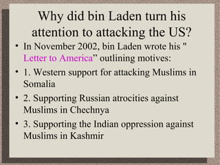 Why did bin Laden turn his 
attention to attacking the US? 
• In November 2002, bin Laden wrote his " 
Letter to America” outlining motives: 
• 1. Western support for attacking Muslims in 
Somalia 
• 2. Supporting Russian atrocities against 
Muslims in Chechnya 
• 3. Supporting the Indian oppression against 
Muslims in Kashmir 
 