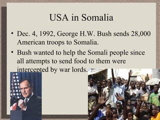 USA in Somalia 
• Dec. 4, 1992, George H.W. Bush sends 28,000 
American troops to Somalia. 
• Bush wanted to help the Somali people since 
all attempts to send food to them were 
intercepted by war lords. 
 