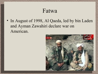 Fatwa 
• In August of 1998, Al Qaeda, led by bin Laden 
and Ayman Zawahiri declare war on 
American. 
 