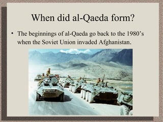 When did al-Qaeda form? 
• The beginnings of al-Qaeda go back to the 1980’s 
when the Soviet Union invaded Afghanistan. 
 
