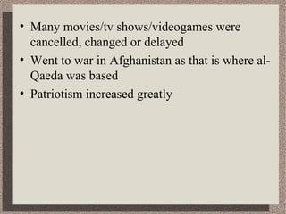 • Many movies/tv shows/videogames were 
cancelled, changed or delayed 
• Went to war in Afghanistan as that is where al- 
Qaeda was based 
• Patriotism increased greatly 
 