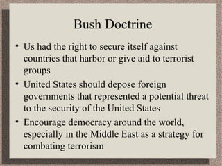 Bush Doctrine 
• Us had the right to secure itself against 
countries that harbor or give aid to terrorist 
groups 
• United States should depose foreign 
governments that represented a potential threat 
to the security of the United States 
• Encourage democracy around the world, 
especially in the Middle East as a strategy for 
combating terrorism 
