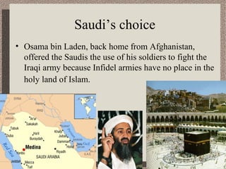 Saudi’s choice 
• Osama bin Laden, back home from Afghanistan, 
offered the Saudis the use of his soldiers to fight the 
Iraqi army because Infidel armies have no place in the 
holy land of Islam. 
 