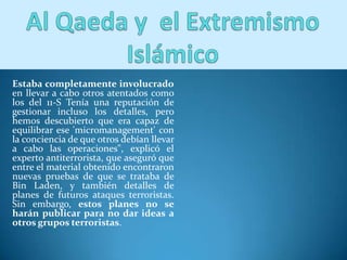 Estaba completamente involucrado
en llevar a cabo otros atentados como
los del 11-S Tenía una reputación de
gestionar incluso los detalles, pero
hemos descubierto que era capaz de
equilibrar ese 'micromanagement' con
la conciencia de que otros debían llevar
a cabo las operaciones", explicó el
experto antiterrorista, que aseguró que
entre el material obtenido encontraron
nuevas pruebas de que se trataba de
Bin Laden, y también detalles de
planes de futuros ataques terroristas.
Sin embargo, estos planes no se
harán publicar para no dar ideas a
otros grupos terroristas.
 