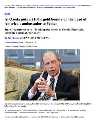 CUT and PASTED FROM: http://www.nydailynews.com/news/world/al-qaeda-targets-ambassador-article-1.1231169 - - This article is
being shared for INFORMATIONAL and EDUCATIONAL purposes and in accordance with Federal Laws.



World


Al Qaeda puts a $160K gold bounty on the head of
America's ambassador to Yemen
State Department says it is taking the threat to Gerald Feierstein,
longtime diplomat, 'seriously'
By Ben Chapman / NEW YORK DAILY NEWS
Published: Tuesday, January 1, 2013, 6:30 PM

Updated: Wednesday, January 2, 2013, 2:46 AM




America's ambassador to Yemen, Gerald Feierstein, has been targeted by Al Qaeda, which is offering three
kilos of gold for his murder.

Al Qaeda terrorists in Yemen have offered a golden bounty for the killing of the U.S. ambassador, sending
American troops — and even the diplomat’s mother — into high alert.

The terrorists offered three kilos of gold, worth $160,000, for the head of Ambassador Gerald Feierstein.
 