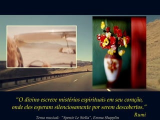 “O divino escreve mistérios espirituais em seu coração,
onde eles esperam silenciosamente por serem descobertos.”
Rumi
Tema musical: “Spente Le Stella”, Emma Shapplin
 