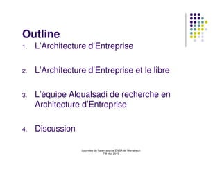 Outline
1.   L’Architecture d’Entreprise

2.   L’Architecture d’Entreprise et le libre

3.   L’équipe Alqualsadi de recherche en
     Architecture d’Entreprise

4.   Discussion

                  Journées de l'open source ENSA de Marrakech
                                   7-8 Mai 2010
 
