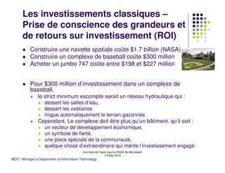 Les investissements classiques –
      Prise de conscience des grandeurs et
      de retours sur investissement (ROI)
           Construire une navette spatiale coûte $1.7 billion (NASA)
           Construire un complexe de baseball coûte $300 million
           Acheter un jumbo 747 coûte entre $198 et $227 million


           Pour $300 million d’investissement dans un complexe de
           baseball,
                le strict minimum escompté serait un réseau hydraulique qui :
                    dessert les salles d’eau,
                    dessert les vestiaires
                    irrigue automatiquement le terrain gazonnée.
                Cependant, Le complexe doit être plus qu’un bâtiment, qu’il soit :
                    un vecteur de développement économique,
                    un symbole de fierté,
                    une place spéciale de la communauté,
                    quelque chose d’extraordinaire qui mérite l’investissement engagé.
                                            Journées de l'open source ENSA de Marrakech
                                                             7-8 Mai 2010
MDIT, Michigan’s Department of Information Technology
 