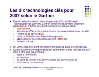 Les dix technologies clés pour
2007 selon le Gartner
 Dans la sélection des dix technologies clés (Top 10 Strategic
 Technologies for 2007) du Gartner, certaines deviennent largement
 répandues et d’autres devraient s’imposer un peu plus tard.
 1.    Open Source,
 2.    Virtualisation (VM, accès et administration des services distants sur des VM),
 3.    référentiels de services SOA,
 4.    suites de BPM (Business Process Management),
 5.    EIM (Enterprise Information Management) : MDM etc.
 6.    Et Web 2.0/AJAX.

 En 2007, elles devraient être largement utilisées dans les entreprises.
 Quatre autres technologies devraient commencer à être utilisées en 2007,
 mais à titre plus expérimental :
 7.    accès à l’information,
 8.    les mashups,
 9.    les outils de création et de communication des communautés et
 10.   l’informatique omniprésente.

 Jeudi 28 décembre 2006Journées de l'open source ENSA de Marrakech
                                           7-8 Mai 2010
 