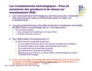 Les investissements technologiques – Prise de
      conscience des grandeurs et de retours sur
      investissement (ROI)
           Les investissements technologiques sont beaucoup plus importants
           avec beaucoup de risque et d’incertitude quant au retour sur
           investissements.

           Les gouvernements locau des états américains investissent une totalité
           de $58.8 billion en technologie par an. Ceci équivaut à :
                34.5 navettes spatiales
                + à des complexes de baseball pour une ligue entière
                + une flotte entière de jumbo 747

           Pour $58.8 billion d’investissement IT,
                le strict minimum escompté serait que :
                    le renouvellement de leur permis de conduire se passe sans problème,
                    les données liées à leurs impôts soient gérées sans erreurs,
                    les routes soient bien dessinées et gérées,
                    les quartiers bien urbanisés et entretenus
                    Mais plus que ce minimum, le citoyen désire une technologie qui mérite
                    l’investissement engagé.

           C’est inconcevable d’entreprendre des investissements IT d’une telle
           envergure et d’attendre des ROIsource ENSA de Marrakech
                                  Journées de l'open conséquents sans planification ni
           architecture très détaillée !!          7-8 Mai 2010
MDIT, Michigan’s Department of Information Technology
 