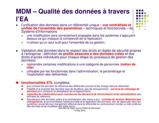 MDM – Qualité des données à travers
l’EA
 l’unification des données dans un référentiel unique : vue centralisée et
 unifiée de l’ensemble des paramètres – techniques et fonctionnels – du
 Système d’Informations
    une modification sera correctement propagée dans les systèmes s’appuyant
    dessus ce qui masque la complexité de la réplication.
    n’utiliser qu’un seul outil pour l’ensemble de sa gestion.

 Validation des données dans le respect des droits et règles de sécurité propres
 à l’entreprise : définition de profils associés à des données (rôles et des
 droits d’accès individuels pour chaque étape du processus de gestion des
 données)
    restreindre certaines modifications à une catégorie de personnes (notion de
    rôle)
    utilisable par les fonctionnels dans l’administration, le paramétrage et
    l’exploitation des référentiels

 fonctionnalités ETL complètes
    pour extraire les données de référence des différentes sources et les charger dans le référentiel.
    Fiabilité et la propreté des données (pas de doublons, pas de recoupements) : services de nettoyage de
    données pour comparer et dédupliquer les enregistrements.
    capacités de collaboration pour coordonner les décisions de réconciliation et de rationalisation des
    données de référence.
    Actualisation des données, grâce à la centralisation des mises à jour : contrôle de version, détection des
    changements, la synchronisation bidirectionnelle et la réplication des données, afin de répercuter dans les
    systèmes concernés tout changement effectué dans le référentiel ou contrairement recréer un état antérieur
    des données et de modéliser des états futurs.
                                 Journées de l'open source ENSA de Marrakech
                                                  7-8 Mai 2010
 
