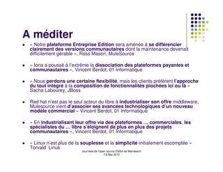 A méditer
 « Notre plateforme Entreprise Edition sera aménée à se différencier
 clairement des versions communautaires dont la maintenance devenait
 difficilement gérable », Ross Mason, MuleSource

 « Iona a poussé à l’extrême la dissociation des plateformes payantes et
 communautaires », Vincent Berdot, 01 Informatique

 « Nous perdons une certaine flexibilité, mais les clients préfèrent l’approche
 du tout intégré à la composition de fonctionnalités piochées ici ou là »
 Sacha Labourey, JBoss

 Red hat n’est pas le seul acteur du libre à industrialiser son offre middleware,
 Mulesource vient d’associer ses avancées technologiques d’un nouveau
 modèle commercial » Vincent Berdot, 01 Informatique

 « En industrialisant leur offre via des plateformes … commerciales, les
 spécialistes du … libre s’éloignent de plus en plus des projets
 communautaires », Vincent Berdot, 01 Informatique

 « Linux n’est plus de la souplesse et la simplicité initialement escomptée »
 Torvald Linus
                         Journées de l'open source ENSA de Marrakech
                                          7-8 Mai 2010
 