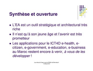 Synthèse et ouverture

 L’EA est un outil stratégique et architectural très
 riche
 Il n’est qu’à son jeune âge et l’avenir est très
 prometteur
 Les applications pour le ICT4D e-health, e-
 citizen, e-government, e-education, e-business
 au Maroc restent encore à venir, à vous de les
 développer !
               Journées de l'open source ENSA de Marrakech
                                7-8 Mai 2010
 