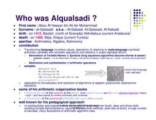 Who was Alqualsadi ?
First name : Abou Al Hassan ibn Ali ibn Muhammad
Surname : al-Qalasadi a.k.a. : Al-Qalsadi, Al-Qalasadi, Al-Kalsadi
birth : on 1412, Bastah, (north of Granada) AlAndalous (current Andalusia)
death : on 1486, Béja, Ifriqiya (current Tunisia)
epertise : Arithmetics, Algebra, Astronomy
contribution
   Transforming language (numbers values, operations, & relations) to meta-language (symbolic
   arithmetic variables with symbolic operations and relations in arabic alphabet leicon)
       Abreviation of Variable Names to Symbols (long equations algorithms become shorter & easier)
           unknown is born : ‫ ش‬is the abbreviation of shay      that will be translated in italian later as « causa » and then will be abreviated
           to
       Abstraction and symbolisation of arithmetic operations
   eamples
                3 9 means √ 9 = 3
                                                                                                                       Leical meta-language
                36 ‫ 6 م ل‬means 62 = 36
                27 ‫ 3 ك ل‬means 33 = 27
                                                                          becomes                                      = latin alphabet
                126 ‫ 6 م و 3 ك ف 2 ل‬means (62 + 33) × 2 = 126
                ‫ ش ج ش‬means (√) 2 =
   application to formalisation and resolution of algorithms of algebric (polynomial, diophantine)
   equations
some of his arithmetic vulgarisation books
   « Raising the veil of the science of the letters’ dust » (kashf alasrar aan ilmi hurufi alghubar)(alghubar means
   « dust » and here stands for written arithmetic with numerals.
   « Clarification of the science of arithmetic »(al-tabsira fi‘ilm al-hisab)
well known for his pedagogical approach
   no prerequisites assumption is done l'open source ENSAtarget beginner level), clear and direct style,
                                Journées de (to be able to de Marrakech
                                               7-8 Mai 2010
   avoiding comple demonstrations, eposing only practical methods, style clair et direct, a huge number
   of eercises, many illustrations of arithmetic algorithm rules
 