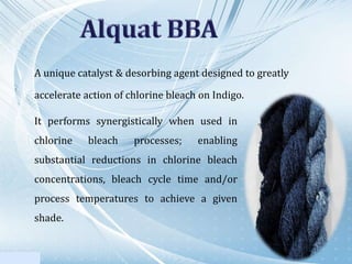 A unique catalyst & desorbing agent designed to greatly
accelerate action of chlorine bleach on Indigo.
It performs synergistically when used in
chlorine bleach processes; enabling
substantial reductions in chlorine bleach
concentrations, bleach cycle time and/or
process temperatures to achieve a given
shade.
 