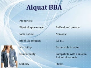 Properties:
Physical appearance : Buff colored powder
Ionic nature : Nonionic
pH of 1% solution : 7.5 ± 1
Miscibility : Dispersible in water
Compatibility : Compatible with nonionic,
Anionic & cationic
Stability : Stable
 