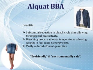Benefits:
 Substantial reduction in bleach cycle time allowing
for improved productivity.
 Bleaching process at lower temperatures allowing
savings in fuel costs & energy costs.
 Vastly reduced effluent quantities
“Ecofriendly” & “environmentally safe”.
 