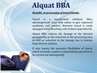 Benefits in processing of tencel blends:
Tencel is a regenerated cellulosic fibre,
advantageously used with cotton to give improved
aesthetics and comfort. However tencel is easily
damaged while bleaching with Sodium hypochlorite.
Alquat BBA reduces the damage to the blended
garment due to the reduction in the processing time
as well as reduction in the damage due to Sodium
hypochlorite solution.
It also lowers the excessive fibrillation of tencel,
which normally requires a biopolishing operation to
be carried out subsequently
 