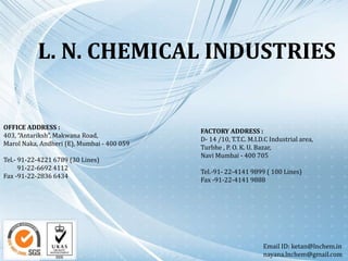 L. N. CHEMICAL INDUSTRIES
OFFICE ADDRESS :
403, “Antariksh”, Makwana Road,
Marol Naka, Andheri (E), Mumbai - 400 059
Tel.- 91-22-4221 6789 (30 Lines)
91-22-6692 4112
Fax -91-22-2836 6434
FACTORY ADDRESS :
D- 14 /10, T.T.C. M.I.D.C Industrial area,
Turbhe , P. O. K. U. Bazar,
Navi Mumbai - 400 705
Tel.-91- 22-4141 9899 ( 100 Lines)
Fax -91-22-4141 9888
Email ID: ketan@lnchem.in
nayana.lnchem@gmail.com
 