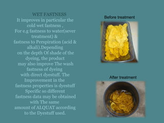 WET FASTNESS
It improves in particular the
cold wet fastness ,
For e.g fastness to water(sever
treatment) &
fastness to Perspiration (acid &
alkali).Depending
on the depth Of shade of the
dyeing, the product
may also improve The wash
fastness of dyeing
with direct dyestuff. The
Improvement in the
fastness properties is dyestuff
Specific so different
fastness data may be obtained
with The same
amount of ALQUAT according
to the Dyestuff used.
Before treatment
After treatment
 