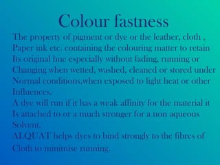 Colour fastness
The property of pigment or dye or the leather, cloth ,
Paper ink etc. containing the colouring matter to retain
Its original hue especially without fading, running or
Changing when wetted, washed, cleaned or stored under
Normal conditions,when exposed to light heat or other
Influences.
A dye will run if it has a weak affinity for the material it
Is attached to or a much stronger for a non aqueous
Solvent.
ALQUAT helps dyes to bind strongly to the fibres of
Cloth to minimise running.
 