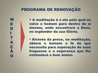 PROGRAMA DE RENOVAÇÃO

M
E
D
I
T
A
Ç
Ã
O

 A meditação é o ato pelo qual se

volve o homem para dentro de si
mesmo, onde encontrará a Deus,
no esplendor da sua Glória.
 Através da prece, na meditação,
obterá o homem a fé de que
necessita para superação de suas
fraquezas e a esperança que lhe
estimulará o bom ânimo.

 
