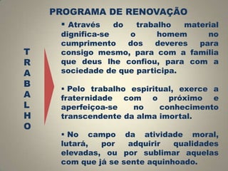 PROGRAMA DE RENOVAÇÃO
 Através do trabalho material
T
R
A
B
A
L
H
O

dignifica-se
o
homem
no
cumprimento
dos
deveres
para
consigo mesmo, para com a família
que deus lhe confiou, para com a
sociedade de que participa.
 Pelo trabalho espiritual, exerce a
fraternidade com o próximo e
aperfeiçoa-se
no
conhecimento
transcendente da alma imortal.
 No campo da atividade moral,
lutará,
por
adquirir
qualidades
elevadas, ou por sublimar aquelas
com que já se sente aquinhoado.

 