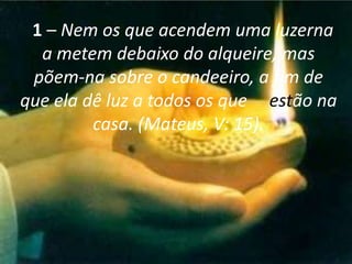 1 – Nem os que acendem uma luzerna
a metem debaixo do alqueire, mas
põem-na sobre o candeeiro, a fim de
que ela dê luz a todos os que estão na
casa. (Mateus, V: 15).

 
